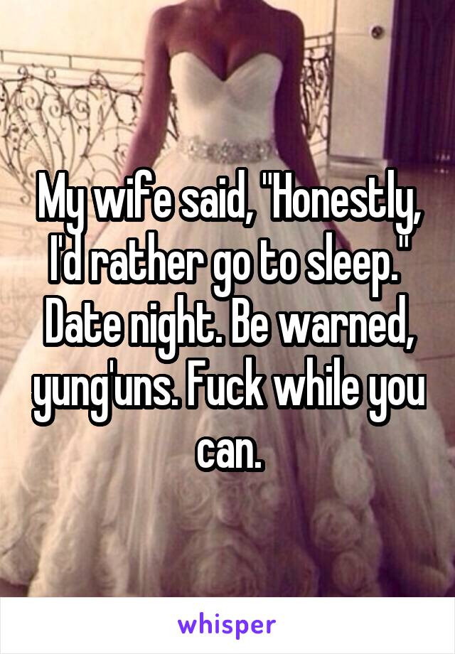 My wife said, "Honestly, I'd rather go to sleep." Date night. Be warned, yung'uns. Fuck while you can.