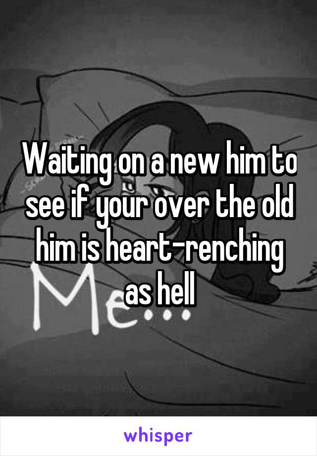 Waiting on a new him to see if your over the old him is heart-renching as hell