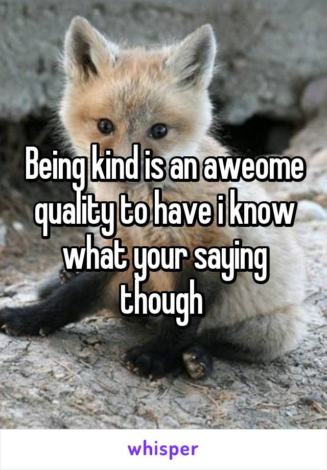 Being kind is an aweome quality to have i know what your saying though 