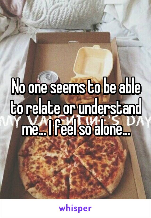 No one seems to be able to relate or understand me... I feel so alone...