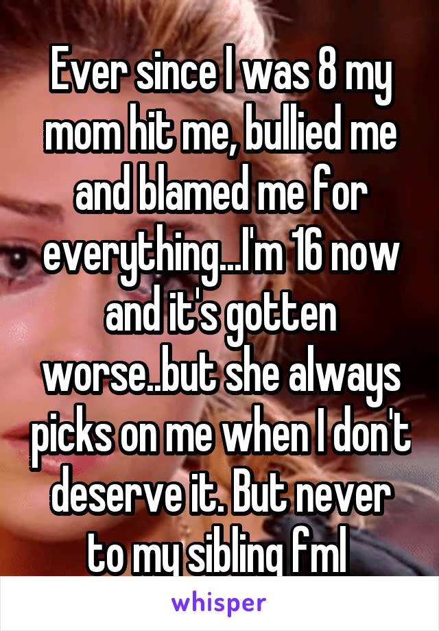 Ever since I was 8 my mom hit me, bullied me and blamed me for everything...I'm 16 now and it's gotten worse..but she always picks on me when I don't deserve it. But never to my sibling fml 