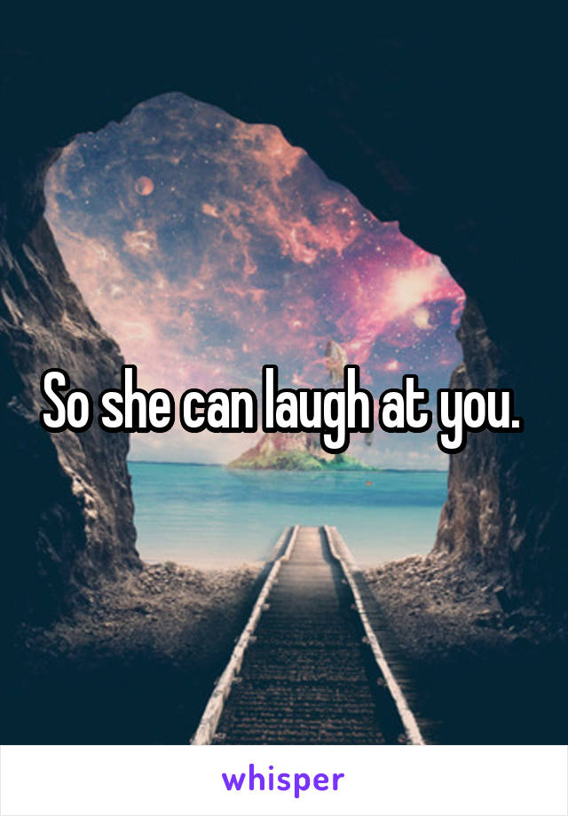 So she can laugh at you. 