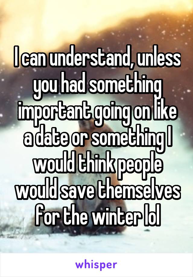 I can understand, unless you had something important going on like a date or something I would think people would save themselves for the winter lol