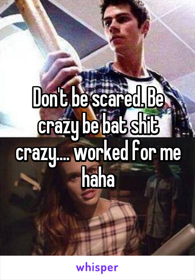 Don't be scared. Be crazy be bat shit crazy.... worked for me haha