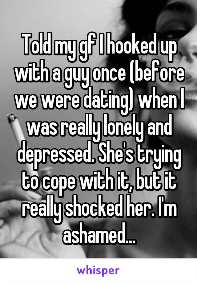 Told my gf I hooked up with a guy once (before we were dating) when I was really lonely and depressed. She's trying to cope with it, but it really shocked her. I'm ashamed...