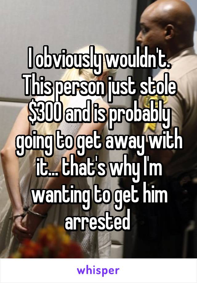 I obviously wouldn't. This person just stole $300 and is probably going to get away with it... that's why I'm wanting to get him arrested 