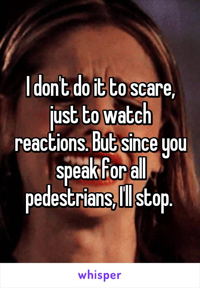 I don't do it to scare, just to watch reactions. But since you speak for all pedestrians, I'll stop. 