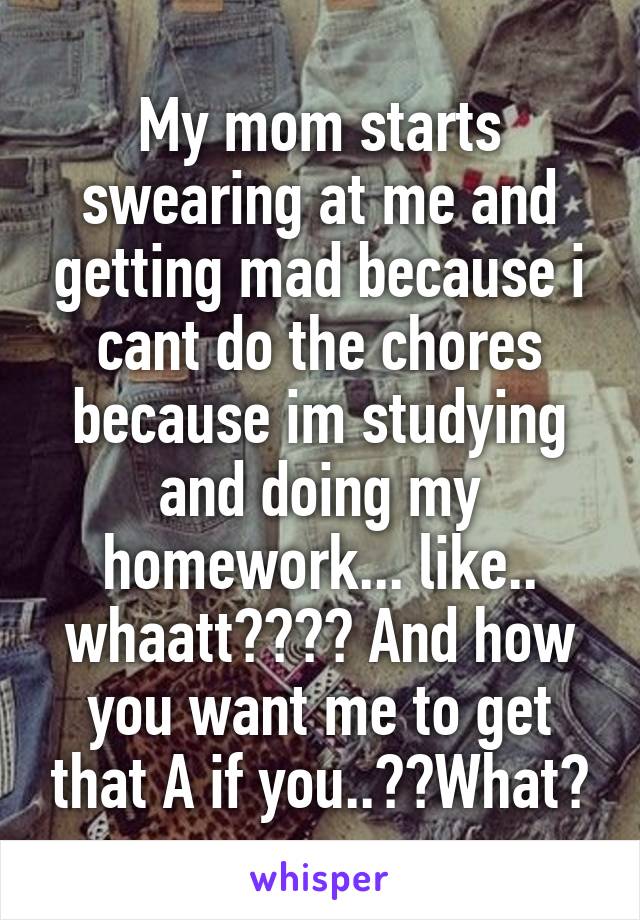 My mom starts swearing at me and getting mad because i cant do the chores because im studying and doing my homework... like.. whaatt???? And how you want me to get that A if you..??What?