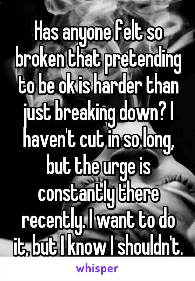 Has anyone felt so broken that pretending to be ok is harder than just breaking down? I haven't cut in so long, but the urge is constantly there recently. I want to do it, but I know I shouldn't.