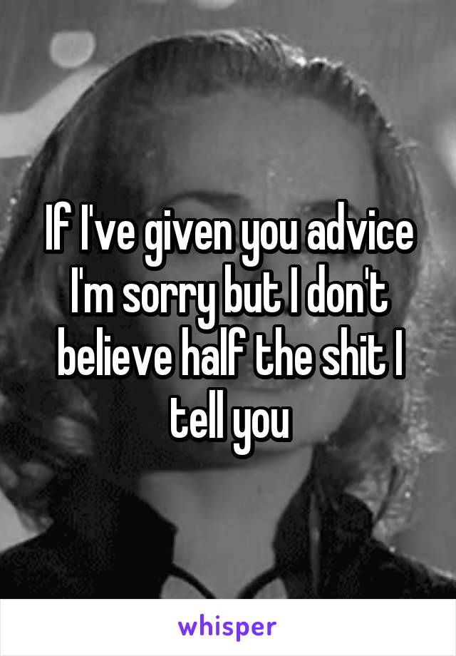 If I've given you advice I'm sorry but I don't believe half the shit I tell you