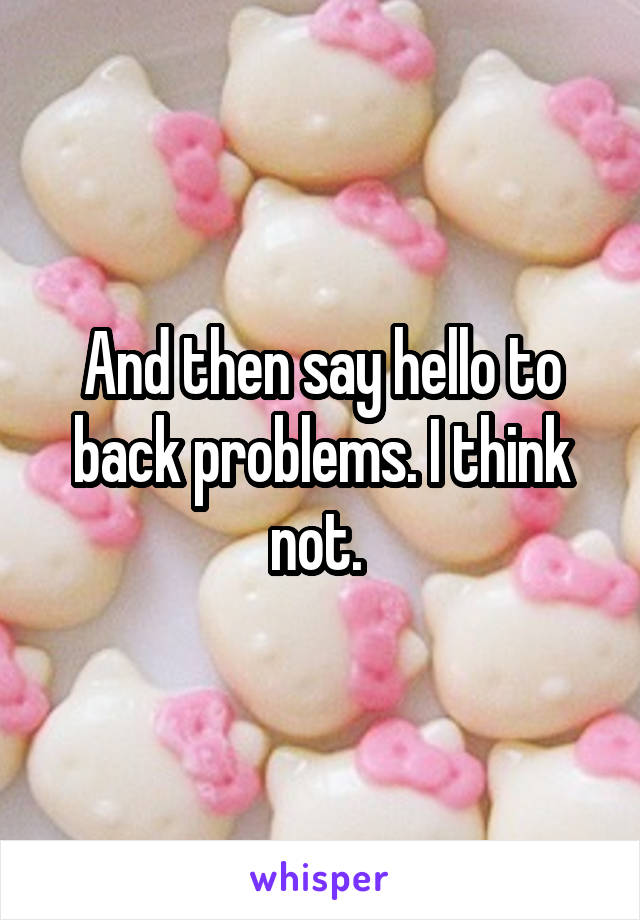 And then say hello to back problems. I think not. 