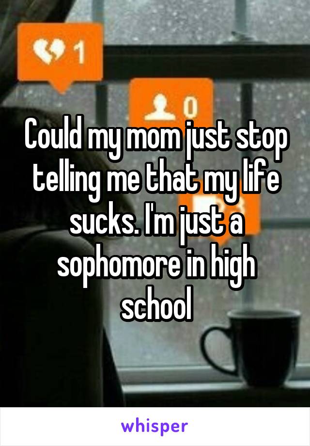 Could my mom just stop telling me that my life sucks. I'm just a sophomore in high school