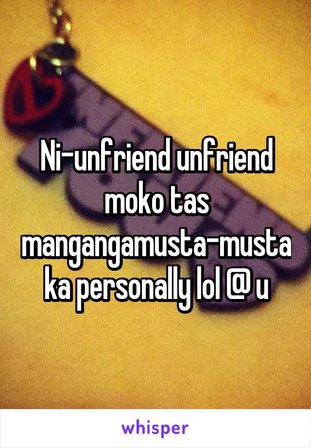 Ni-unfriend unfriend moko tas mangangamusta-musta ka personally lol @ u