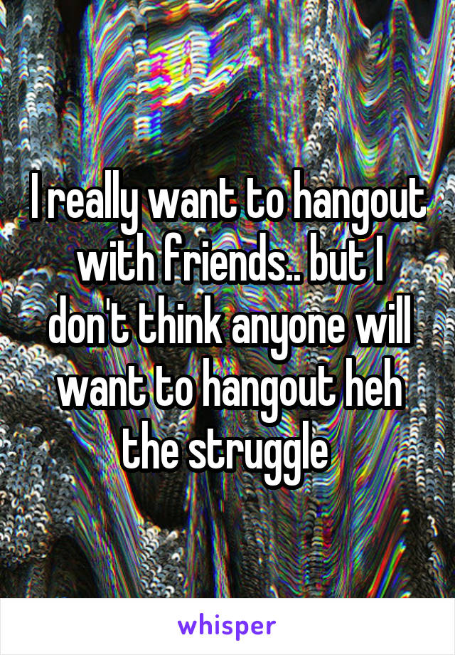 I really want to hangout with friends.. but I don't think anyone will want to hangout heh the struggle 