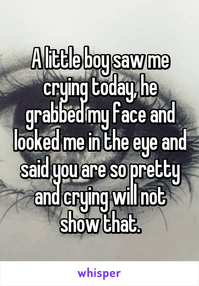 A little boy saw me crying today, he grabbed my face and looked me in the eye and said you are so pretty and crying will not show that.