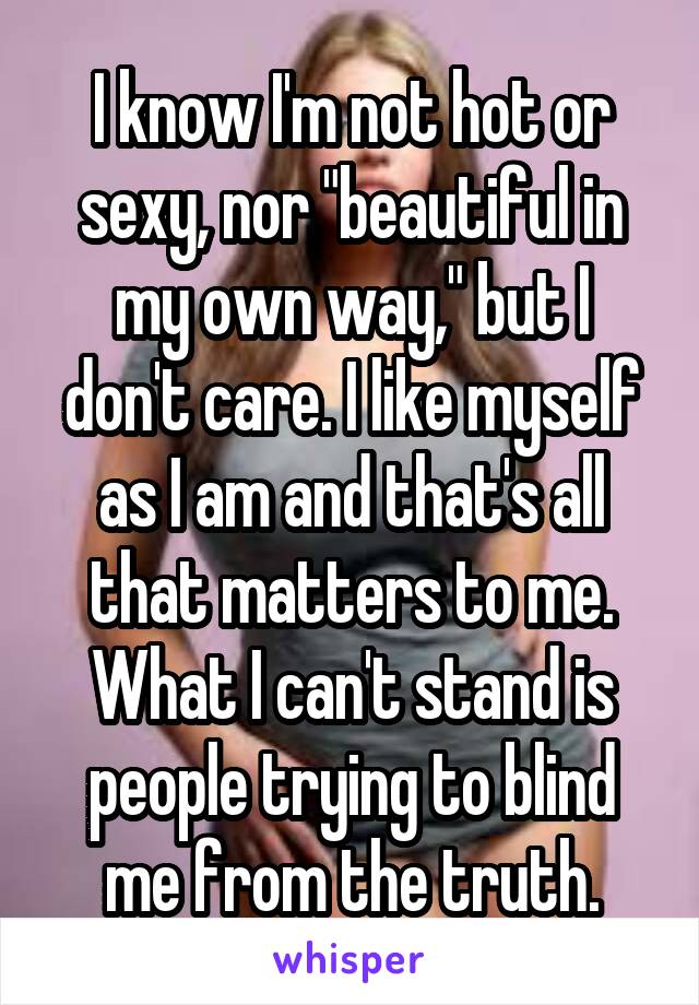 I know I'm not hot or sexy, nor "beautiful in my own way," but I don't care. I like myself as I am and that's all that matters to me.
What I can't stand is people trying to blind me from the truth.