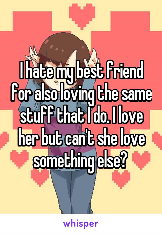 I hate my best friend for also loving the same stuff that I do. I love her but can't she love something else? 