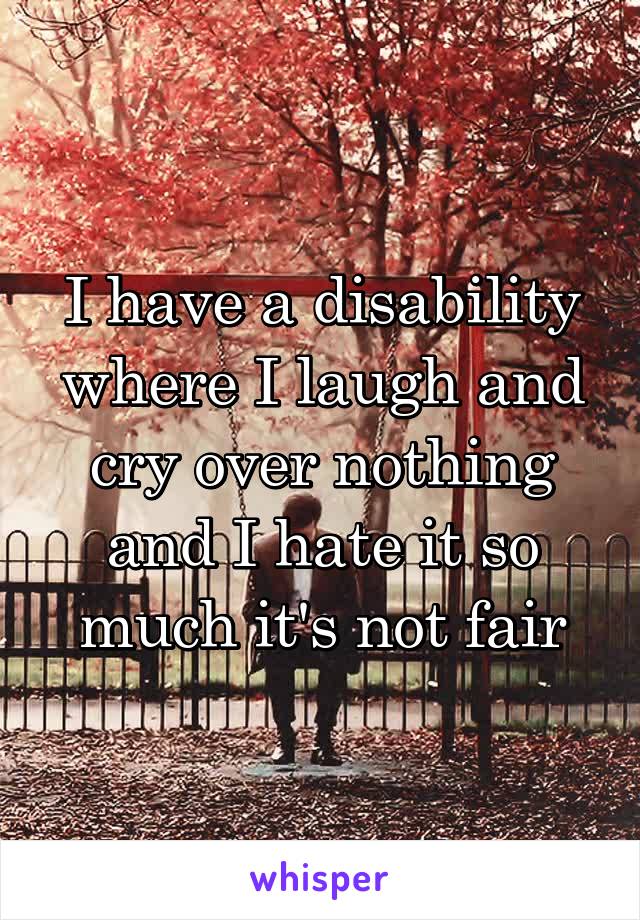 I have a disability where I laugh and cry over nothing and I hate it so much it's not fair