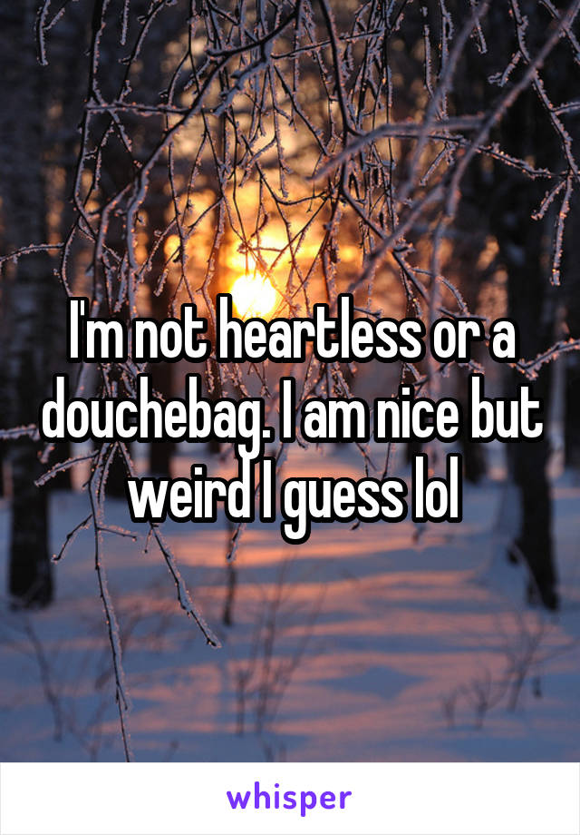 I'm not heartless or a douchebag. I am nice but weird I guess lol