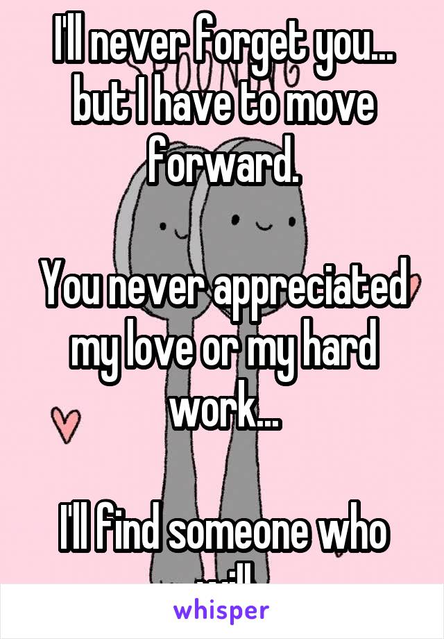 I'll never forget you... but I have to move forward.

You never appreciated my love or my hard work...

I'll find someone who will