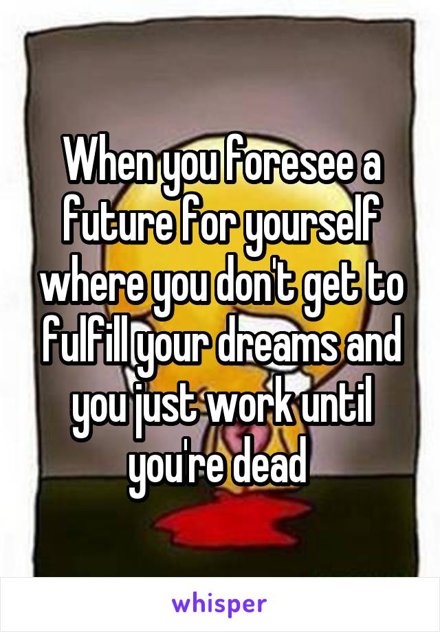 When you foresee a future for yourself where you don't get to fulfill your dreams and you just work until you're dead 