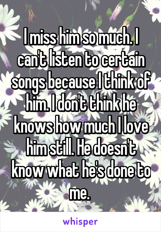 I miss him so much. I can't listen to certain songs because I think of him. I don't think he knows how much I love him still. He doesn't know what he's done to me. 