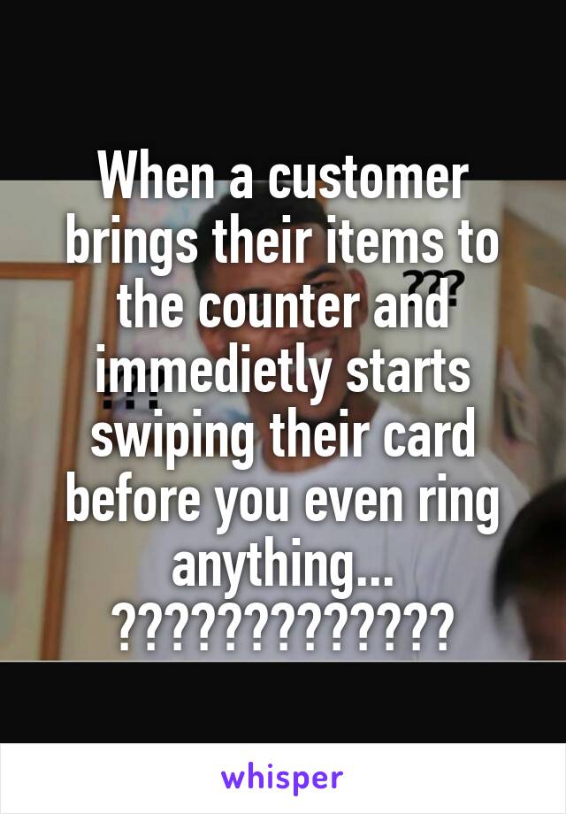 When a customer brings their items to the counter and immedietly starts swiping their card before you even ring anything...
?????????????