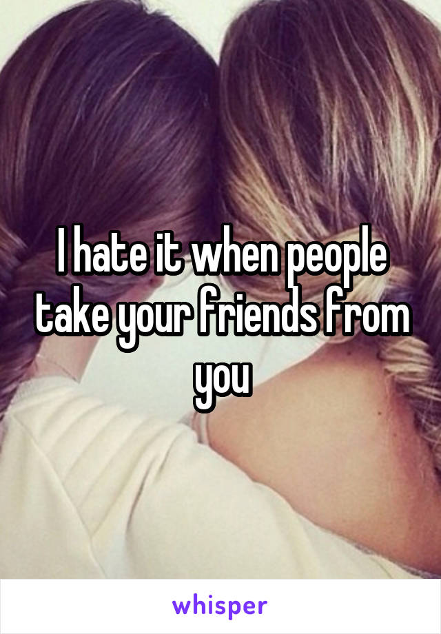 I hate it when people take your friends from you