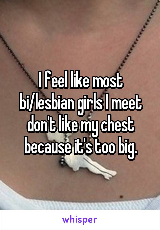 I feel like most bi/lesbian girls I meet don't like my chest because it's too big.