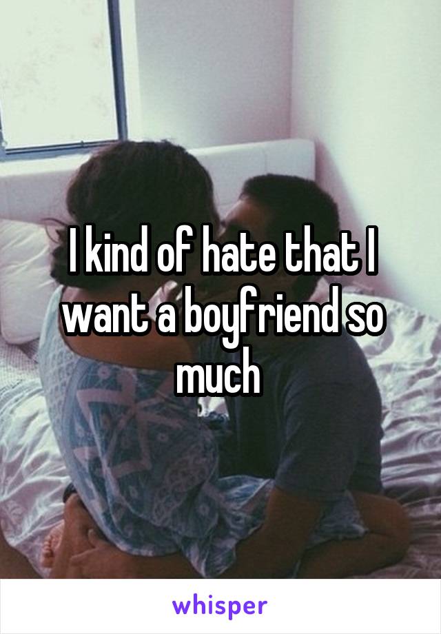 I kind of hate that I want a boyfriend so much 