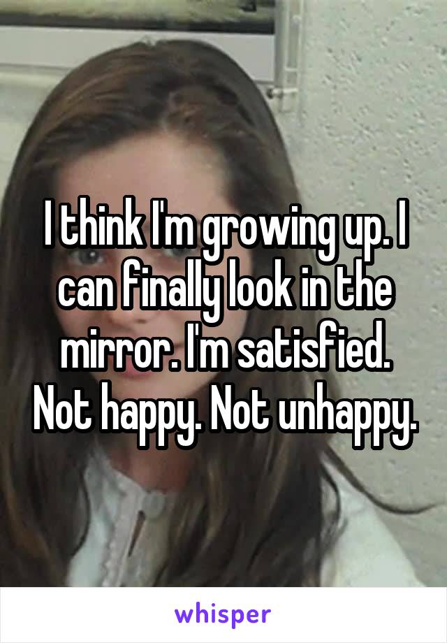 I think I'm growing up. I can finally look in the mirror. I'm satisfied. Not happy. Not unhappy.