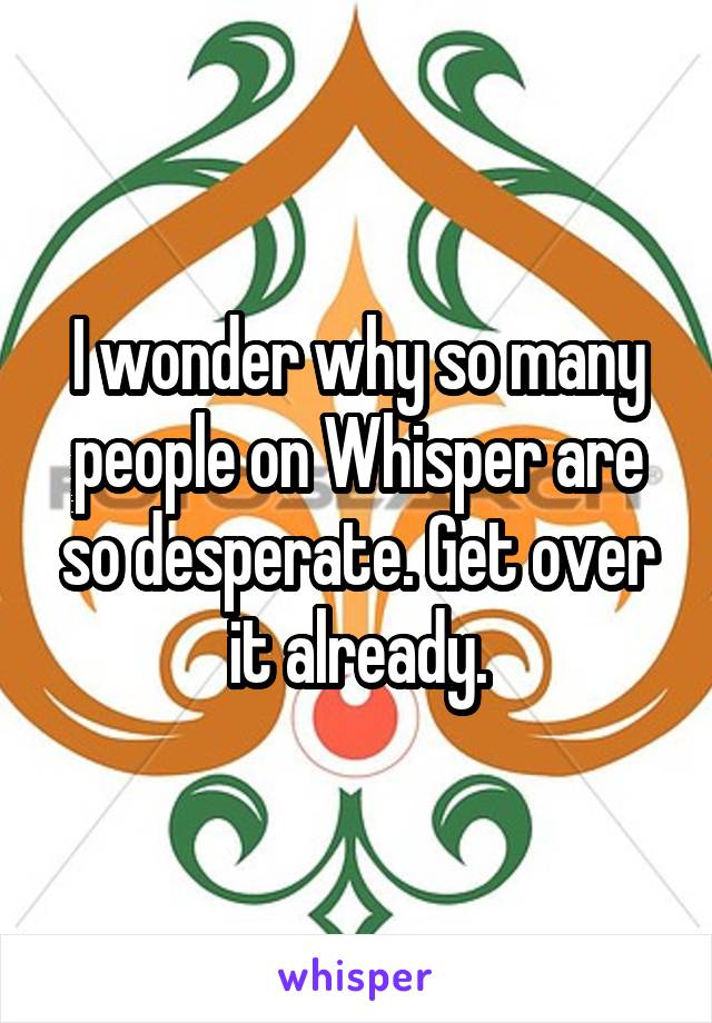 I wonder why so many people on Whisper are so desperate. Get over it already.