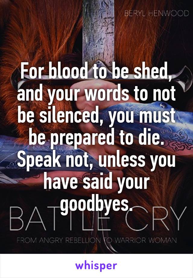 For blood to be shed, and your words to not be silenced, you must be prepared to die. Speak not, unless you have said your goodbyes.