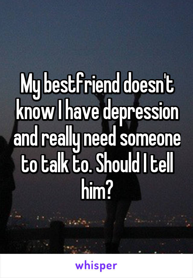 My bestfriend doesn't know I have depression and really need someone to talk to. Should I tell him?