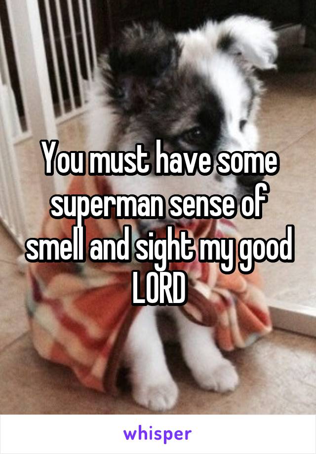You must have some superman sense of smell and sight my good LORD