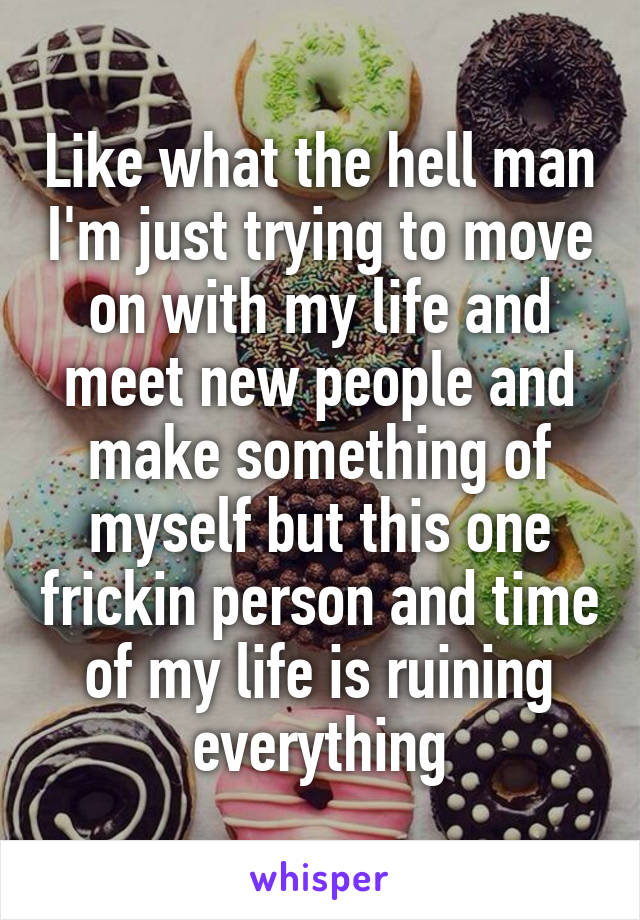 Like what the hell man I'm just trying to move on with my life and meet new people and make something of myself but this one frickin person and time of my life is ruining everything