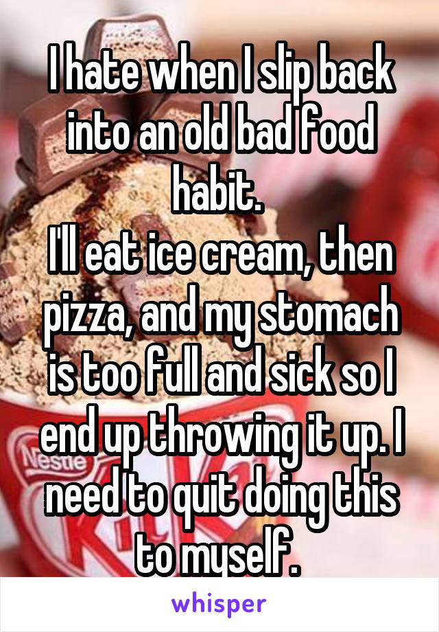 I hate when I slip back into an old bad food habit. 
I'll eat ice cream, then pizza, and my stomach is too full and sick so I end up throwing it up. I need to quit doing this to myself. 