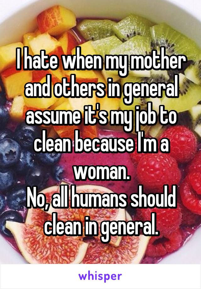 I hate when my mother and others in general assume it's my job to clean because I'm a woman.
No, all humans should clean in general.