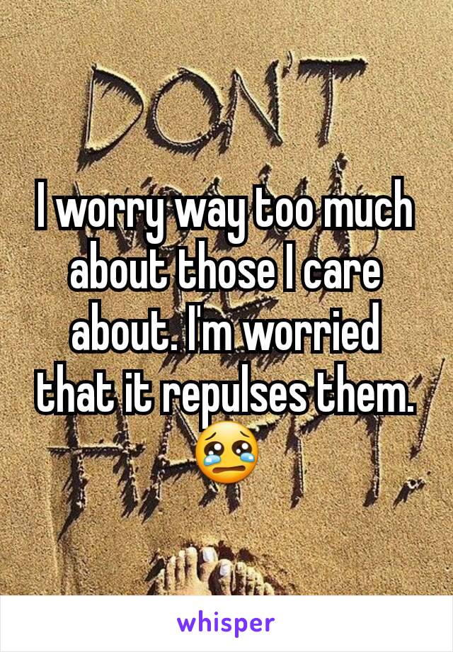 I worry way too much about those I care about. I'm worried that it repulses them. 😢