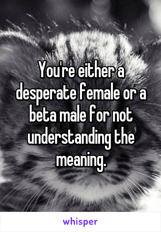 You're either a desperate female or a beta male for not understanding the meaning.