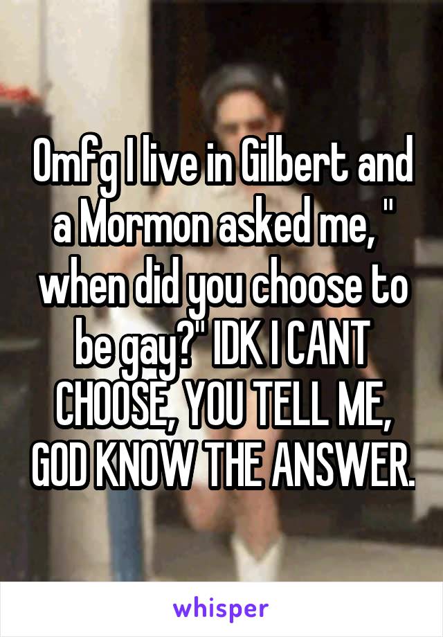 Omfg I live in Gilbert and a Mormon asked me, " when did you choose to be gay?" IDK I CANT CHOOSE, YOU TELL ME, GOD KNOW THE ANSWER.