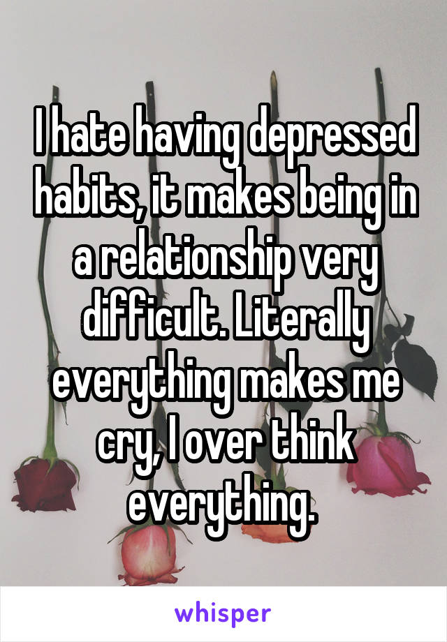 I hate having depressed habits, it makes being in a relationship very difficult. Literally everything makes me cry, I over think everything. 