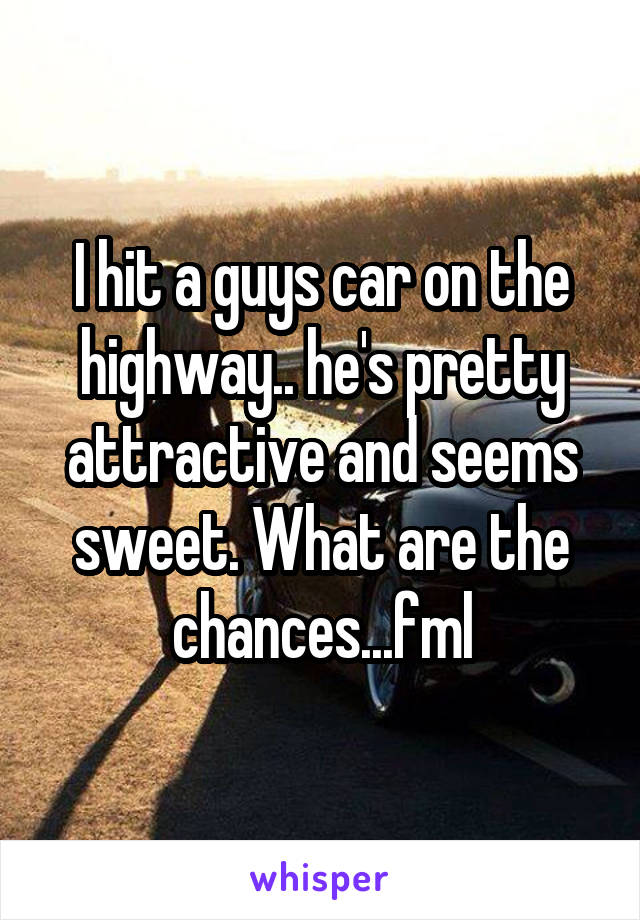 I hit a guys car on the highway.. he's pretty attractive and seems sweet. What are the chances...fml