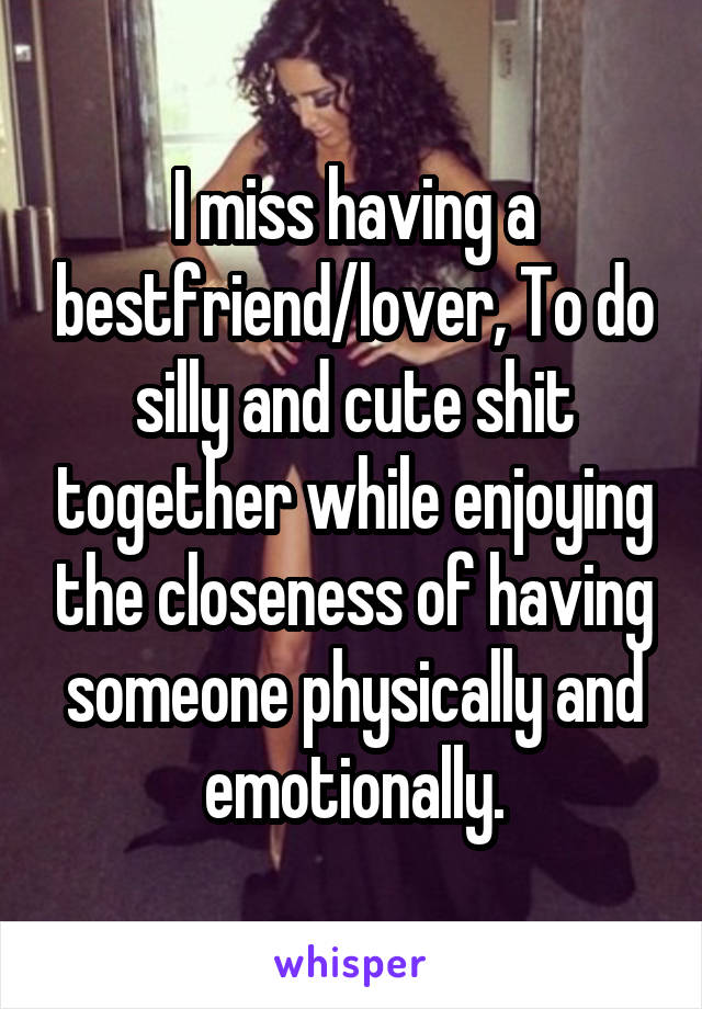 I miss having a bestfriend/lover, To do silly and cute shit together while enjoying the closeness of having someone physically and emotionally.