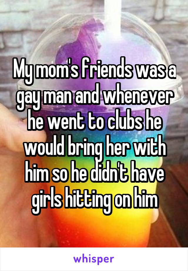 My mom's friends was a gay man and whenever he went to clubs he would bring her with him so he didn't have girls hitting on him