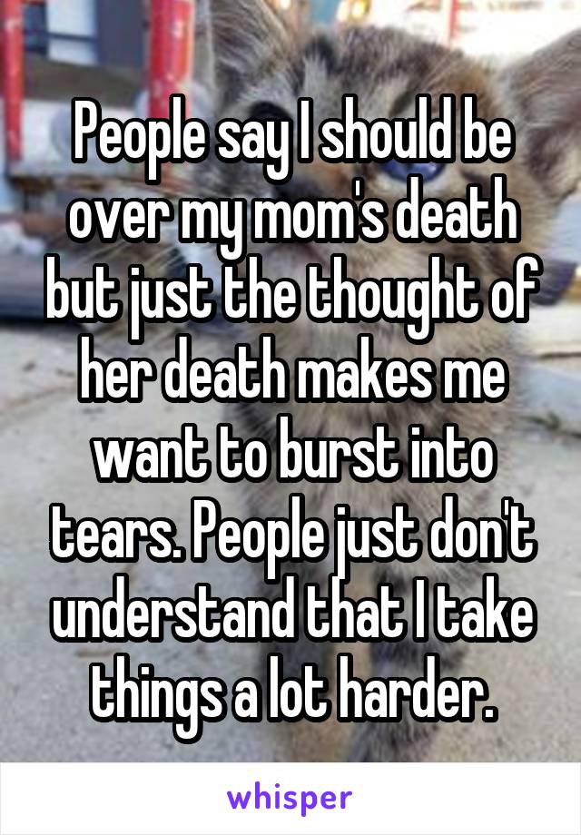 People say I should be over my mom's death but just the thought of her death makes me want to burst into tears. People just don't understand that I take things a lot harder.