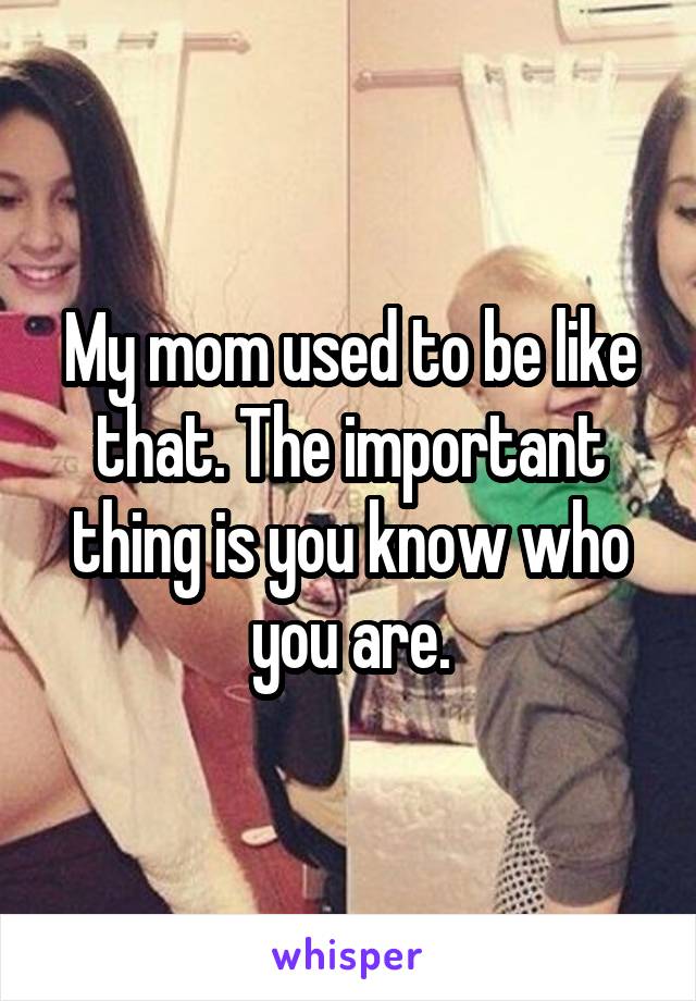 My mom used to be like that. The important thing is you know who you are.