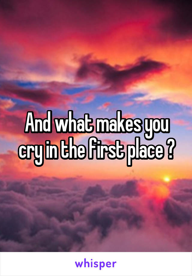 And what makes you cry in the first place ?