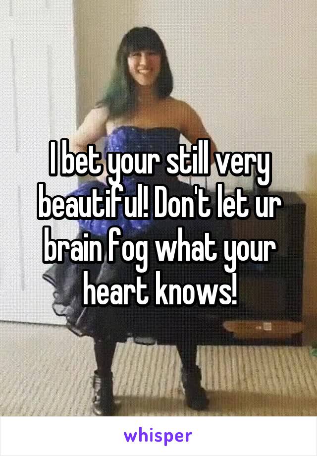 I bet your still very beautiful! Don't let ur brain fog what your heart knows!