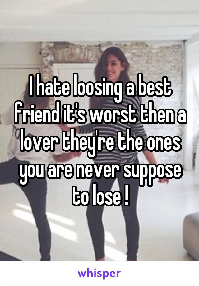 I hate loosing a best friend it's worst then a lover they're the ones you are never suppose to lose !